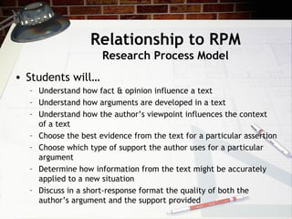 Relationship to RPM Research Process Model Students will… Understand how fact & opinion influence a text Understand how arguments are developed in a text Understand how the author’s viewpoint influences the context of a text Choose the best evidence from the text for a particular assertion Choose which type of support the author uses for a particular argument Determine how information from the text might be accurately applied to a new situation Discuss in a short-response format the quality of both the author’s argument and the support provided 