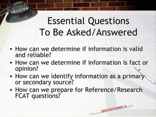 Essential Questions To Be Asked/Answered How can we determine if information is valid and reliable? How can we determine if information is fact or opinion? How can we identify information as a primary or secondary source? How can we prepare for Reference/Research FCAT questions? 