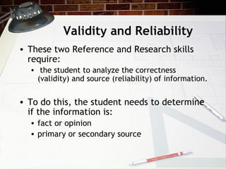 Validity and Reliability These two Reference and Research skills require: the student to analyze the correctness (validity) and source (reliability) of information. To do this, the student needs to determine if the information is: fact or opinion primary or secondary source 
