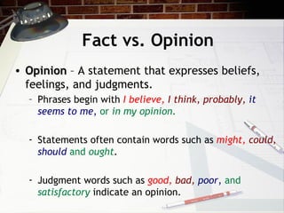 Fact vs. Opinion Opinion  – A statement that expresses beliefs, feelings, and judgments. Phrases begin with  I believe,   I think, probably,   it seems to me ,   or  in my opinion . Statements often contain words such as  might,   could,   should   and  ought . Judgment words such as  good,   bad,   poor ,   and  satisfactory  indicate an opinion. 