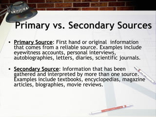 Primary vs. Secondary Sources Primary Source : First hand or original  information that comes from a reliable source. Examples include eyewitness accounts, personal interviews, autobiographies, letters, diaries, scientific journals. Secondary Source : Information that has been gathered and interpreted by more than one source. Examples include textbooks, encyclopedias, magazine articles, biographies, movie reviews. 