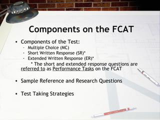 Components on the FCAT Components of the Test: Multiple Choice (MC) Short Written Response (SR)* Extended Written Response (ER)* * The short and extended response questions are  referred to  as  Performance Tasks  on the FCAT Sample Reference and Research Questions Test Taking Strategies 