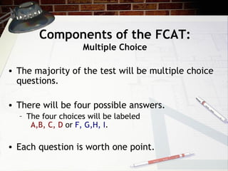 Components of the FCAT: Multiple Choice The majority of the test will be multiple choice questions. There will be four possible answers. The four choices will be labeled A,B, C, D  or  F, G,H, I .  Each question is worth one point. 