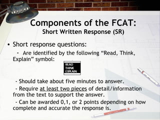 Components of the FCAT: Short Written Response (SR) Short response questions: -  Are identified by the following “Read, Think, Explain” symbol: - Should take about five minutes to answer. - Require  at least two pieces  of detail/information from the text to support the answer. - Can be awarded 0,1, or 2 points depending on how complete and accurate the response is.  
