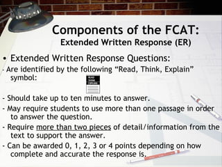 Components of the FCAT: Extended Written Response (ER) Extended Written Response Questions: -  Are identified by the following “Read, Think, Explain” symbol: - Should take up to ten minutes to answer. - May require students to use more than one passage in order to answer the question. - Require  more than two pieces  of detail/information from the text to support the answer. - Can be awarded 0, 1, 2, 3 or 4 points depending on how complete and accurate the response is. 