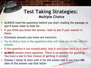 Test Taking Strategies:   Multiple Choice ALWAYS  read the questions before you start reading the passage so you’ll know what to look for. If you think you know the answer, look to see if your answer is there. Eliminate answers you know are incorrect. Try to find a clue in the questions that will lead you to the correct answer. If the question is too complicated, skip it and come back to it later. ALWAYS  answer every question. There is no penalty for guessing. You have a one in four chance of getting it correct!  Choose 1 letter & stick with it for the whole test if you have  NO  idea of the answer use that letter 