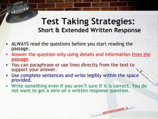 Test Taking Strategies:  Short & Extended Written Response ALWAYS read the questions before you start reading the passage.  Answer the question only using details and information  from the passage . You can paraphrase or use lines directly from the text to support your answer. Use complete sentences and write legibly within the space provided. Write something even if you aren’t sure if it is correct. You do not want to get a zero on a written response question. 