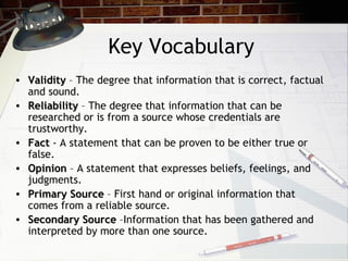 Key Vocabulary Validity  – The degree that information that is correct, factual  and sound. Reliability  – The degree that information that can be  researched or is from a source whose credentials are  trustworthy. Fact  - A statement that can be proven to be either true or  false. Opinion  – A statement that expresses beliefs, feelings, and  judgments.  Primary Source  – First hand or original information that  comes from a reliable source. Secondary Source  –Information that has been gathered and  interpreted by more than one source. 