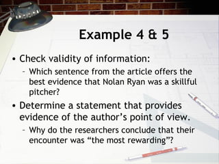Example 4 & 5 Check validity of information: Which sentence from the article offers the best evidence that Nolan Ryan was a skillful pitcher? Determine a statement that provides evidence of the author’s point of view. Why do the researchers conclude that their encounter was “the most rewarding”? 
