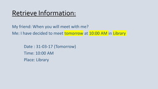 Retrieve Information:
My friend: When you will meet with me?
Me: I have decided to meet tomorrow at 10:00 AM in Library
Date : 31-03-17 (Tomorrow)
Time: 10:00 AM
Place: Library
 