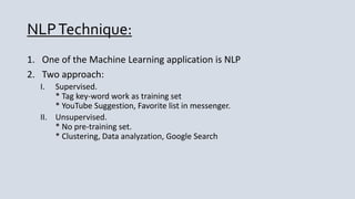 NLPTechnique:
1. One of the Machine Learning application is NLP
2. Two approach:
I. Supervised.
* Tag key-word work as training set
* YouTube Suggestion, Favorite list in messenger.
II. Unsupervised.
* No pre-training set.
* Clustering, Data analyzation, Google Search
 