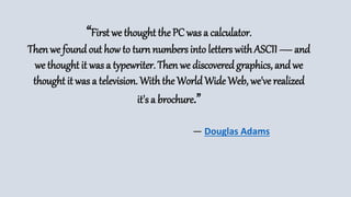 “First we thought the PC was a calculator.
Then we foundout how to turn numbers into letters withASCII — and
we thought it was a typewriter. Then we discoveredgraphics, andwe
thought it was a television. Withthe WorldWide Web, we've realized
it's a brochure.”
― Douglas Adams
 