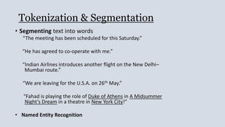 Tokenization & Segmentation
• Segmenting text into words
“The meeting has been scheduled for this Saturday.”
“He has agreed to co-operate with me.”
“Indian Airlines introduces another flight on the New Delhi–
Mumbai route.”
“We are leaving for the U.S.A. on 26th May.”
“Fahad is playing the role of Duke of Athens in A Midsummer
Night’s Dream in a theatre in New York City!”
• Named Entity Recognition
 