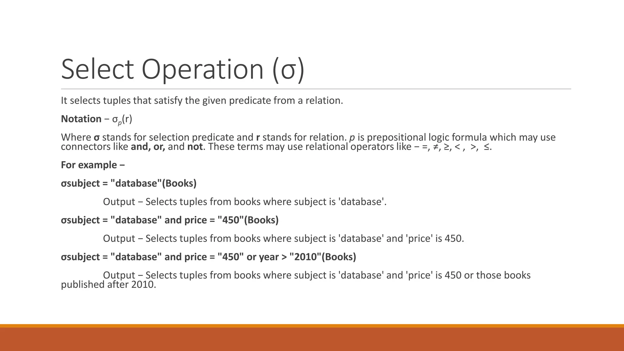 Select Operation (σ)
It selects tuples that satisfy the given predicate from a relation.
Notation − σp(r)
Where σ stands for selection predicate and r stands for relation. p is prepositional logic formula which may use
connectors like and, or, and not. These terms may use relational operators like − =, ≠, ≥, < , >, ≤.
For example −
σsubject = "database"(Books)
Output − Selects tuples from books where subject is 'database'.
σsubject = "database" and price = "450"(Books)
Output − Selects tuples from books where subject is 'database' and 'price' is 450.
σsubject = "database" and price = "450" or year > "2010"(Books)
Output − Selects tuples from books where subject is 'database' and 'price' is 450 or those books
published after 2010.
 