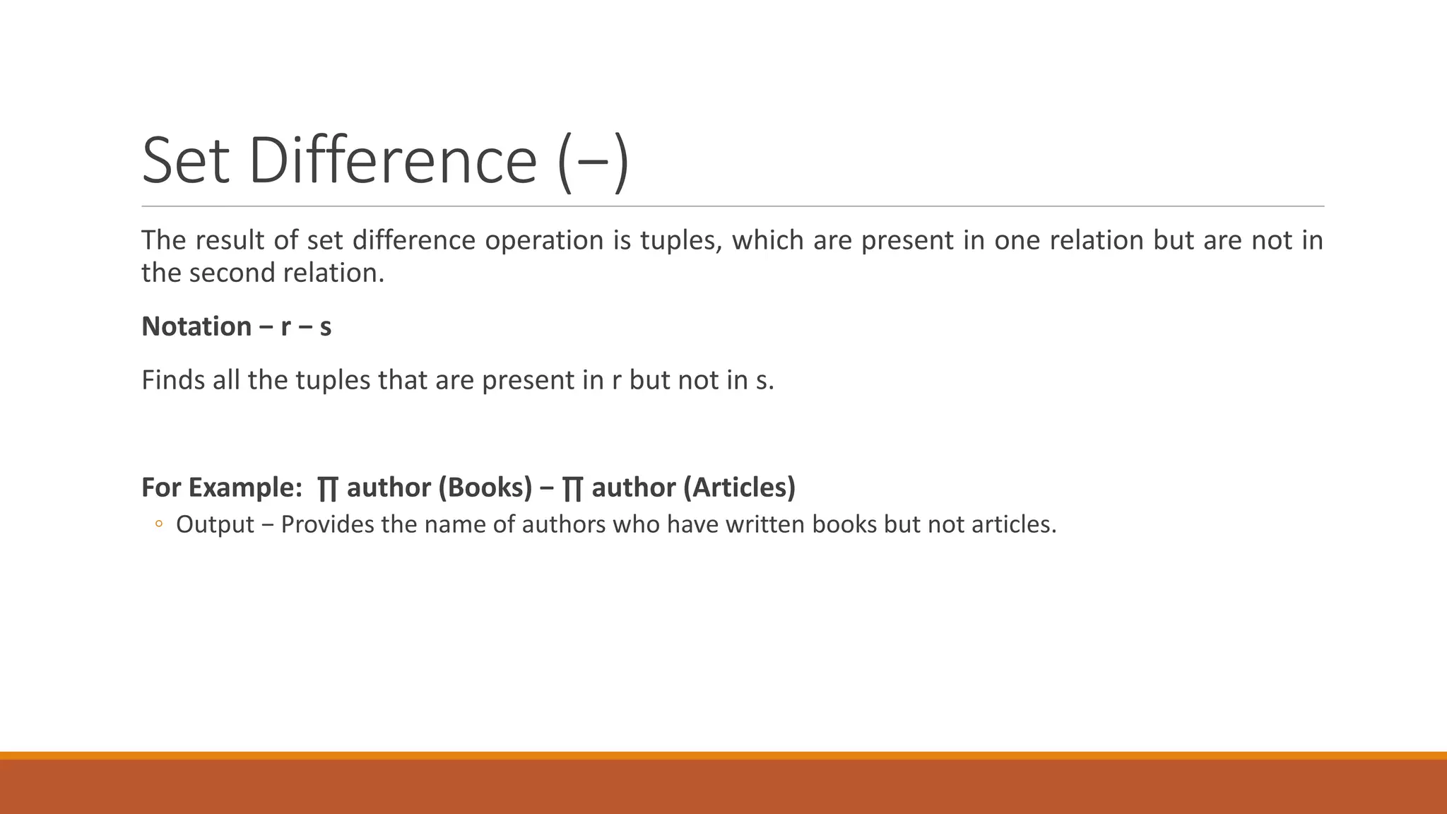 Set Difference (−)
The result of set difference operation is tuples, which are present in one relation but are not in
the second relation.
Notation − r − s
Finds all the tuples that are present in r but not in s.
For Example: ∏ author (Books) − ∏ author (Articles)
◦ Output − Provides the name of authors who have written books but not articles.
 