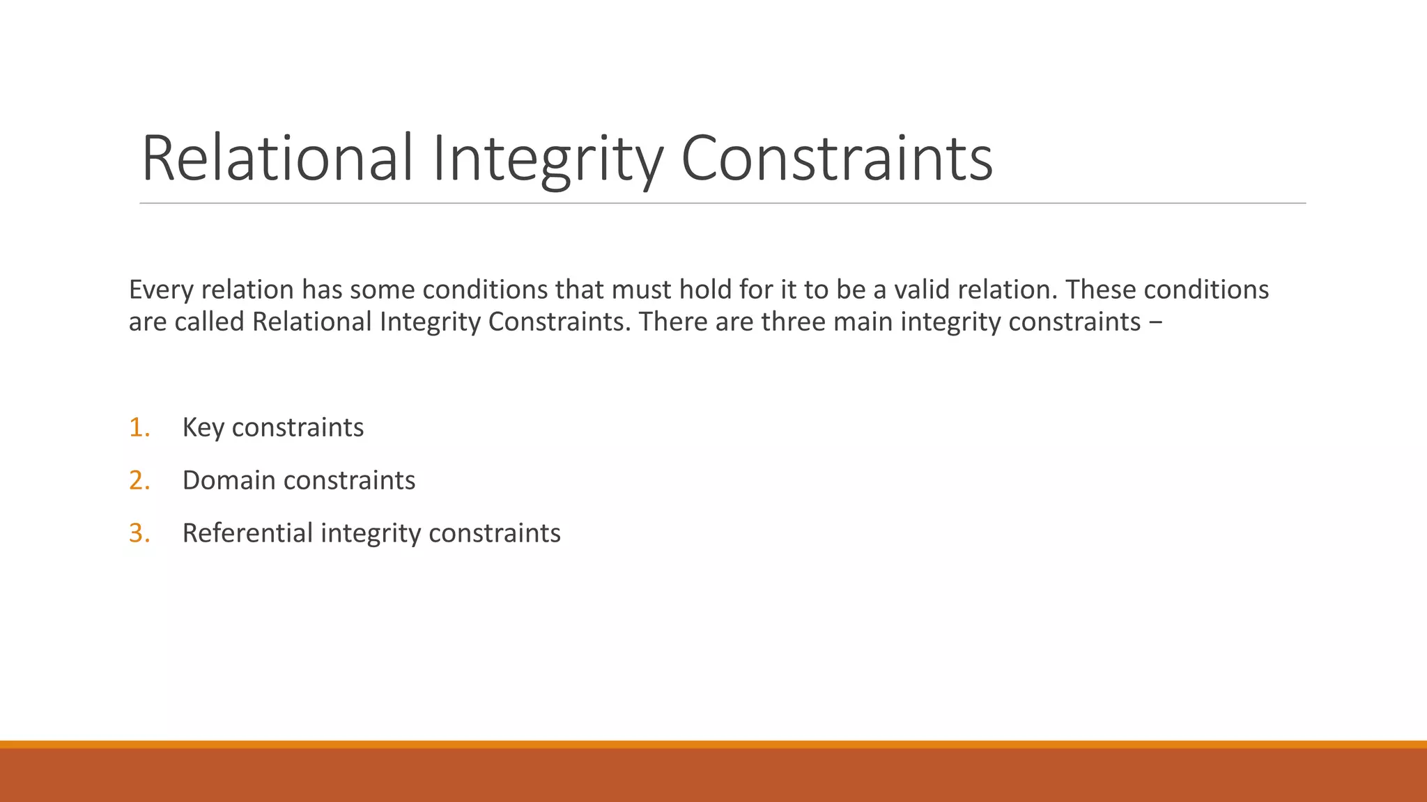 Relational Integrity Constraints
Every relation has some conditions that must hold for it to be a valid relation. These conditions
are called Relational Integrity Constraints. There are three main integrity constraints −
1. Key constraints
2. Domain constraints
3. Referential integrity constraints
 
