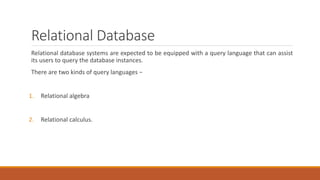 Relational Database
Relational database systems are expected to be equipped with a query language that can assist
its users to query the database instances.
There are two kinds of query languages −
1. Relational algebra
2. Relational calculus.
 