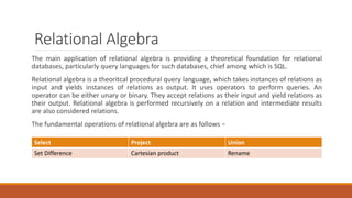 Relational Algebra
The main application of relational algebra is providing a theoretical foundation for relational
databases, particularly query languages for such databases, chief among which is SQL.
Relational algebra is a theoritcal procedural query language, which takes instances of relations as
input and yields instances of relations as output. It uses operators to perform queries. An
operator can be either unary or binary. They accept relations as their input and yield relations as
their output. Relational algebra is performed recursively on a relation and intermediate results
are also considered relations.
The fundamental operations of relational algebra are as follows −
Select Project Union
Set Difference Cartesian product Rename
 