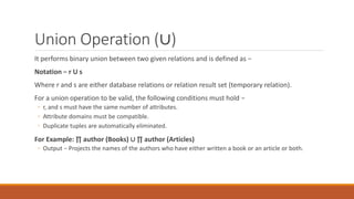 Union Operation (∪)
It performs binary union between two given relations and is defined as −
Notation − r U s
Where r and s are either database relations or relation result set (temporary relation).
For a union operation to be valid, the following conditions must hold −
◦ r, and s must have the same number of attributes.
◦ Attribute domains must be compatible.
◦ Duplicate tuples are automatically eliminated.
For Example: ∏ author (Books) ∪ ∏ author (Articles)
◦ Output − Projects the names of the authors who have either written a book or an article or both.
 