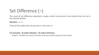 Set Difference (−)
The result of set difference operation is tuples, which are present in one relation but are not in
the second relation.
Notation − r − s
Finds all the tuples that are present in r but not in s.
For Example: ∏ author (Books) − ∏ author (Articles)
◦ Output − Provides the name of authors who have written books but not articles.
 