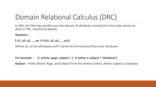 Domain Relational Calculus (DRC)
In DRC, the filtering variable uses the domain of attributes instead of entire tuple values (as
done in TRC, mentioned above).
Notation −
{ a1, a2, a3, ..., an | P (a1, a2, a3, ... ,an)}
Where a1, a2 are attributes and P stands for formulae built by inner attributes.
For example − {< article, page, subject > | ∈ Sahoo ∧ subject = 'database'}
Output − Yields Article, Page, and Subject from the relation Sahoo, where subject is database.
 