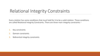 Relational Integrity Constraints
Every relation has some conditions that must hold for it to be a valid relation. These conditions
are called Relational Integrity Constraints. There are three main integrity constraints −
1. Key constraints
2. Domain constraints
3. Referential integrity constraints
 