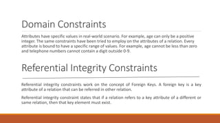 Domain Constraints
Attributes have specific values in real-world scenario. For example, age can only be a positive
integer. The same constraints have been tried to employ on the attributes of a relation. Every
attribute is bound to have a specific range of values. For example, age cannot be less than zero
and telephone numbers cannot contain a digit outside 0-9.
Referential Integrity Constraints
Referential integrity constraints work on the concept of Foreign Keys. A foreign key is a key
attribute of a relation that can be referred in other relation.
Referential integrity constraint states that if a relation refers to a key attribute of a different or
same relation, then that key element must exist.
 