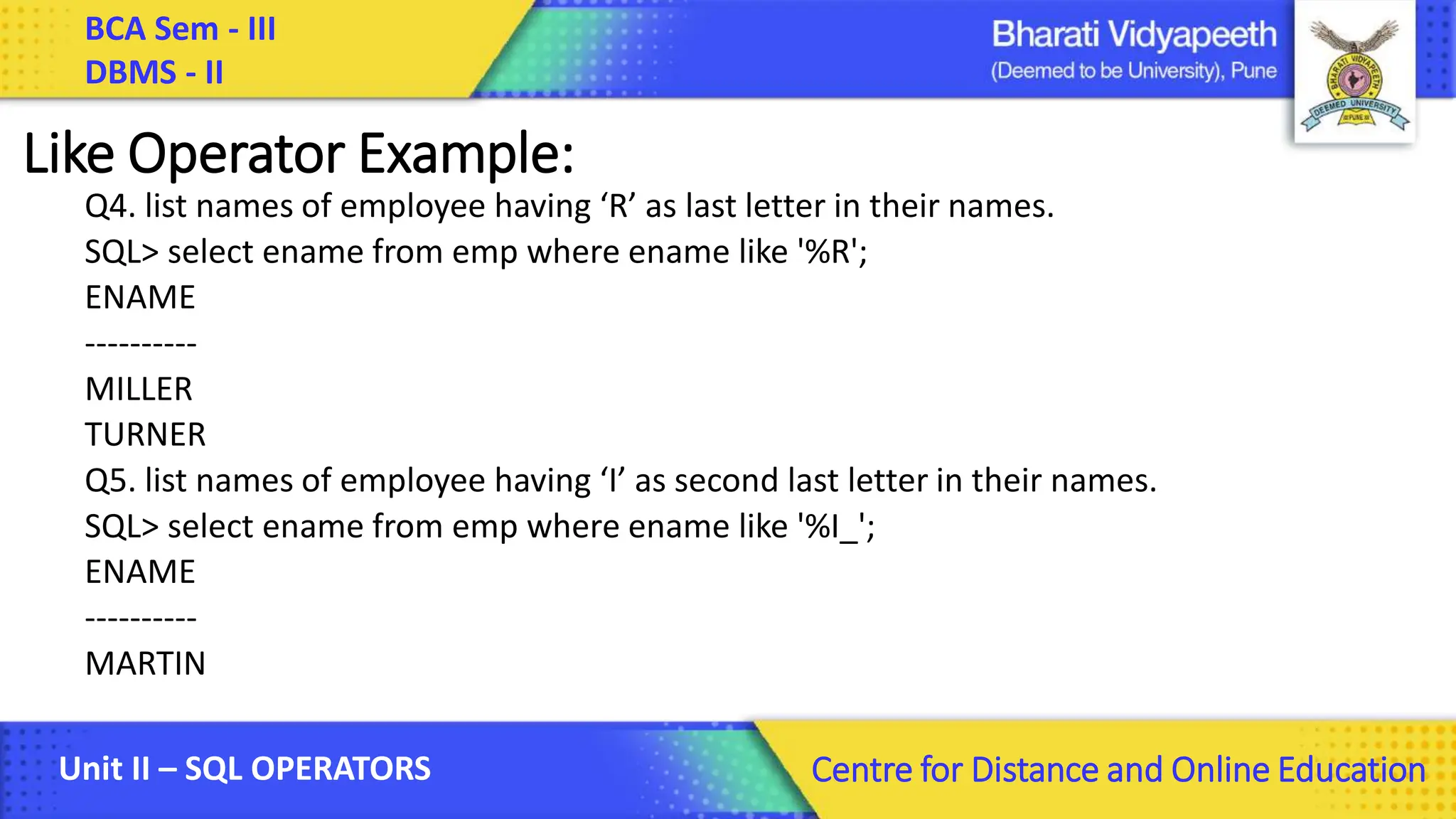 BCA Sem - III DBMS - II Unit II – SQL OPERATORS Centre for Distance and Online Education Like Operator Example: Q4. list names of employee having ‘R’ as last letter in their names. SQL> select ename from emp where ename like '%R'; ENAME ---------- MILLER TURNER Q5. list names of employee having ‘I’ as second last letter in their names. SQL> select ename from emp where ename like '%I_'; ENAME ---------- MARTIN 