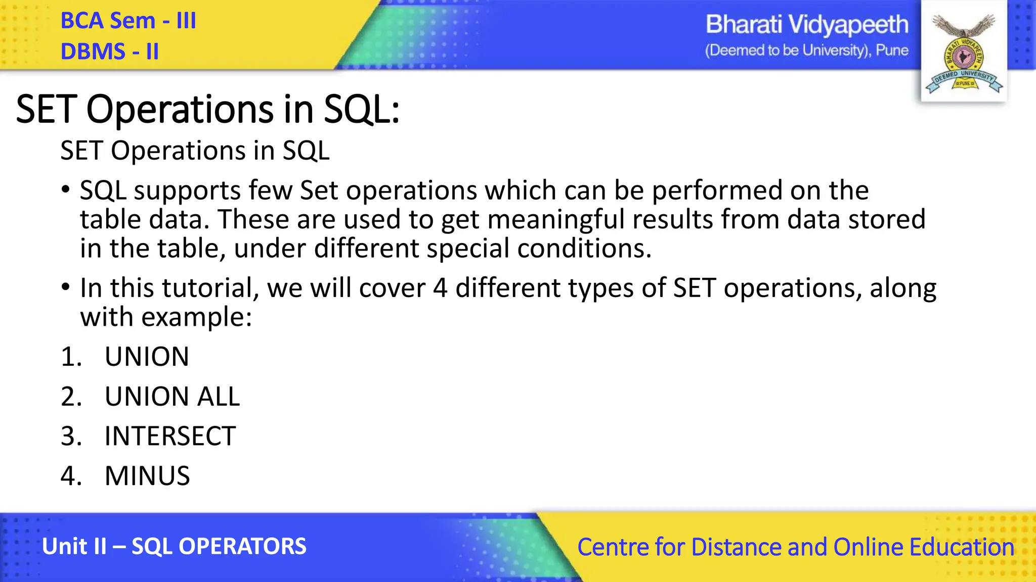 BCA Sem - III DBMS - II Unit II – SQL OPERATORS Centre for Distance and Online Education SET Operations in SQL: SET Operations in SQL • SQL supports few Set operations which can be performed on the table data. These are used to get meaningful results from data stored in the table, under different special conditions. • In this tutorial, we will cover 4 different types of SET operations, along with example: 1. UNION 2. UNION ALL 3. INTERSECT 4. MINUS 
