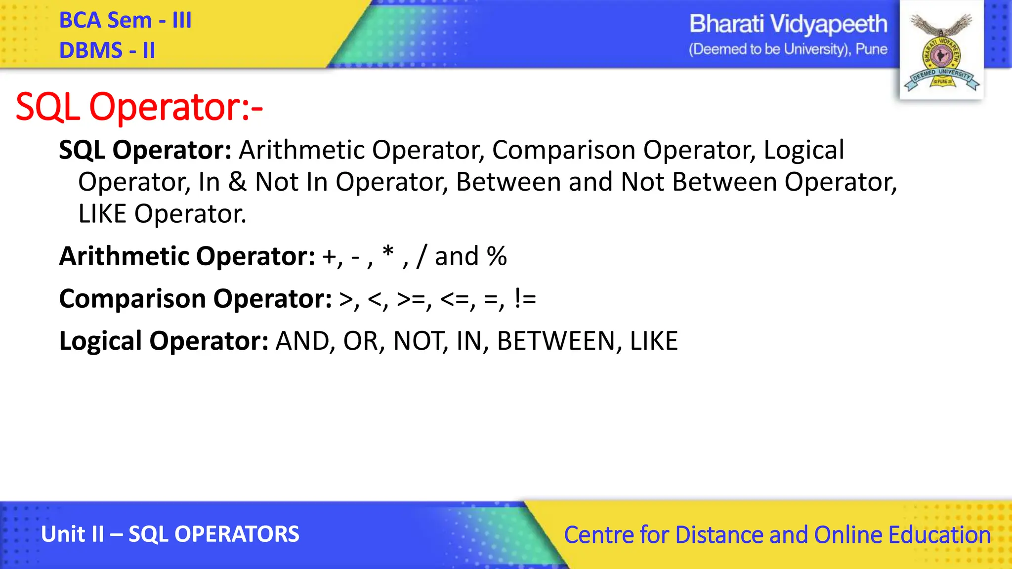BCA Sem - III DBMS - II Unit II – SQL OPERATORS Centre for Distance and Online Education SQL Operator:- SQL Operator: Arithmetic Operator, Comparison Operator, Logical Operator, In & Not In Operator, Between and Not Between Operator, LIKE Operator. Arithmetic Operator: +, - , * , / and % Comparison Operator: >, <, >=, <=, =, != Logical Operator: AND, OR, NOT, IN, BETWEEN, LIKE 
