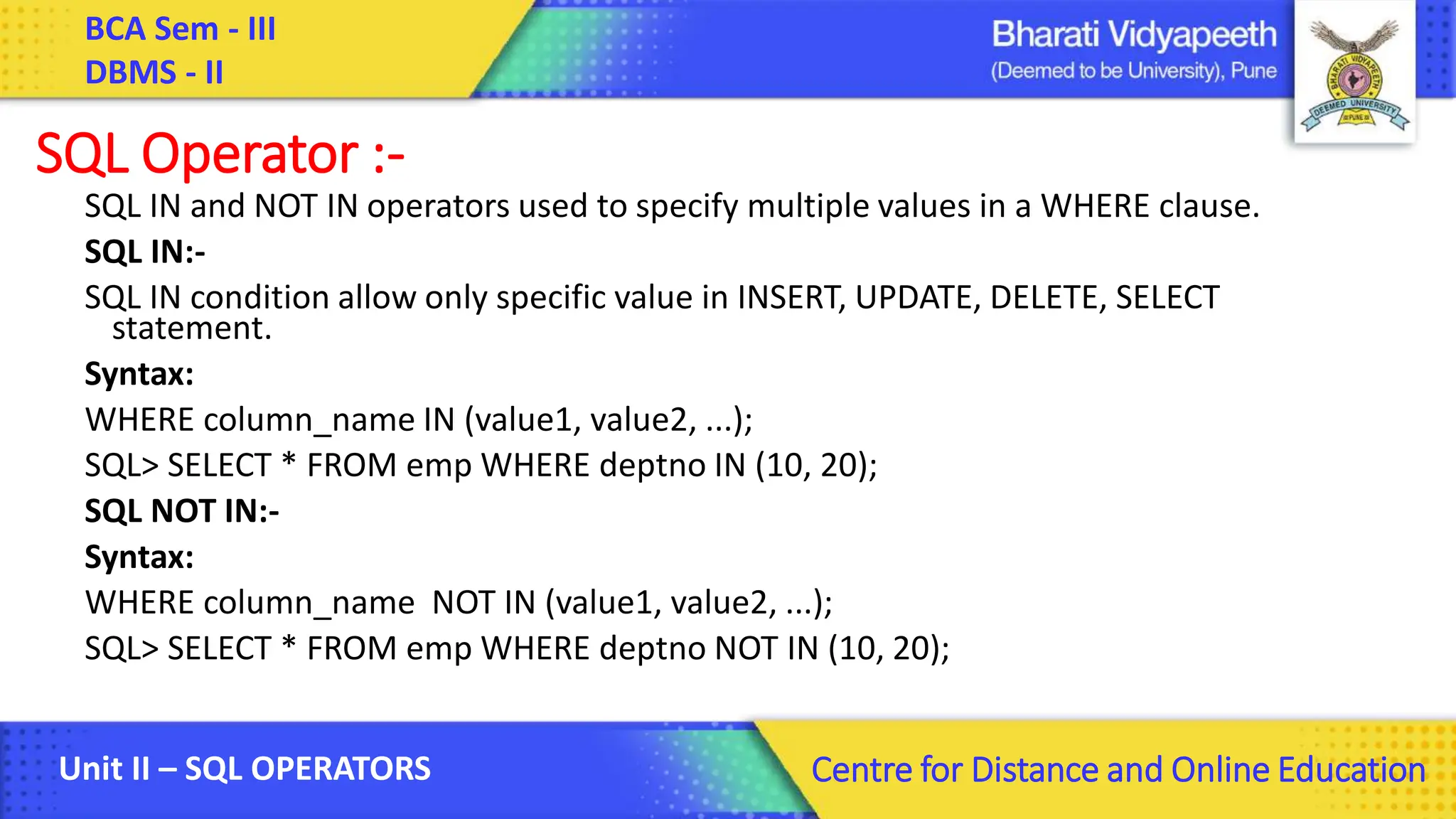 BCA Sem - III DBMS - II Unit II – SQL OPERATORS Centre for Distance and Online Education SQL Operator :- SQL IN and NOT IN operators used to specify multiple values in a WHERE clause. SQL IN:- SQL IN condition allow only specific value in INSERT, UPDATE, DELETE, SELECT statement. Syntax: WHERE column_name IN (value1, value2, ...); SQL> SELECT * FROM emp WHERE deptno IN (10, 20); SQL NOT IN:- Syntax: WHERE column_name NOT IN (value1, value2, ...); SQL> SELECT * FROM emp WHERE deptno NOT IN (10, 20); 