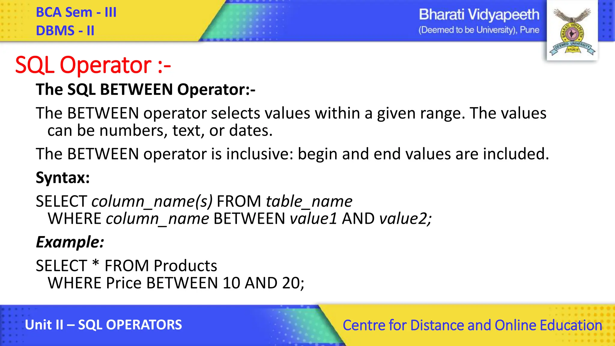 BCA Sem - III DBMS - II Unit II – SQL OPERATORS Centre for Distance and Online Education SQL Operator :- The SQL BETWEEN Operator:- The BETWEEN operator selects values within a given range. The values can be numbers, text, or dates. The BETWEEN operator is inclusive: begin and end values are included. Syntax: SELECT column_name(s) FROM table_name WHERE column_name BETWEEN value1 AND value2; Example: SELECT * FROM Products WHERE Price BETWEEN 10 AND 20; 
