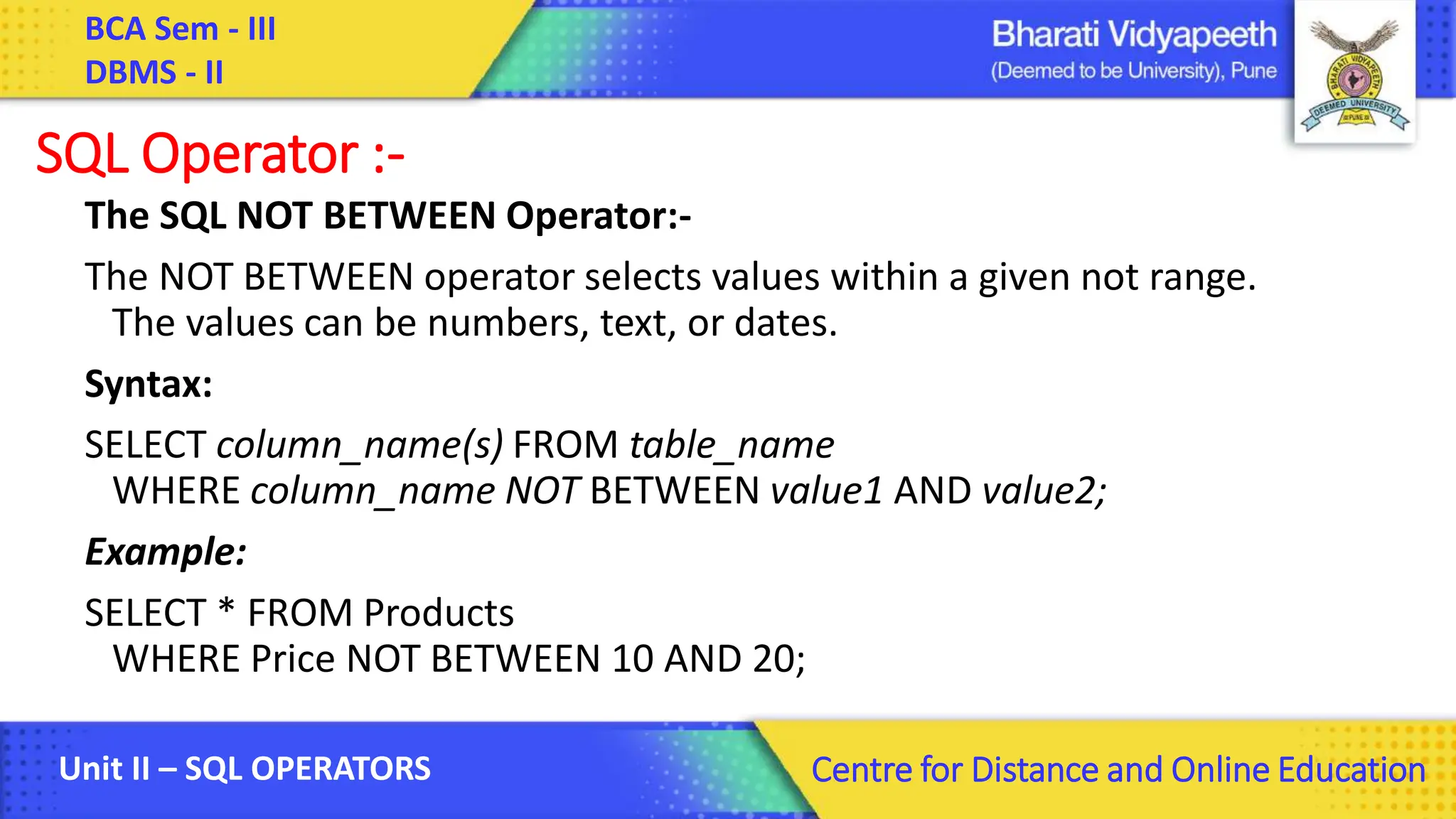 BCA Sem - III DBMS - II Unit II – SQL OPERATORS Centre for Distance and Online Education SQL Operator :- The SQL NOT BETWEEN Operator:- The NOT BETWEEN operator selects values within a given not range. The values can be numbers, text, or dates. Syntax: SELECT column_name(s) FROM table_name WHERE column_name NOT BETWEEN value1 AND value2; Example: SELECT * FROM Products WHERE Price NOT BETWEEN 10 AND 20; 