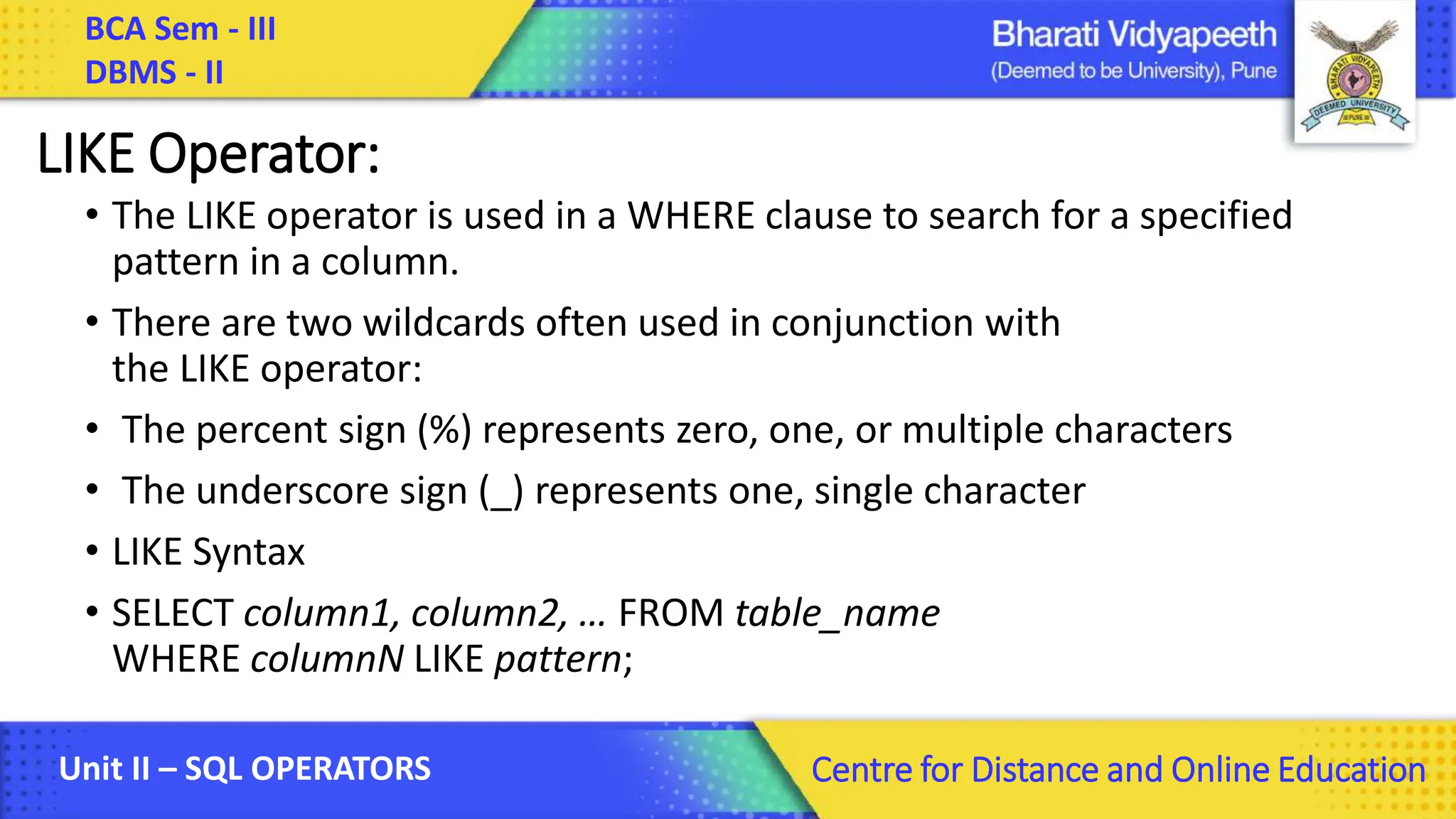 BCA Sem - III DBMS - II Unit II – SQL OPERATORS Centre for Distance and Online Education LIKE Operator: • The LIKE operator is used in a WHERE clause to search for a specified pattern in a column. • There are two wildcards often used in conjunction with the LIKE operator: • The percent sign (%) represents zero, one, or multiple characters • The underscore sign (_) represents one, single character • LIKE Syntax • SELECT column1, column2, … FROM table_name WHERE columnN LIKE pattern; 