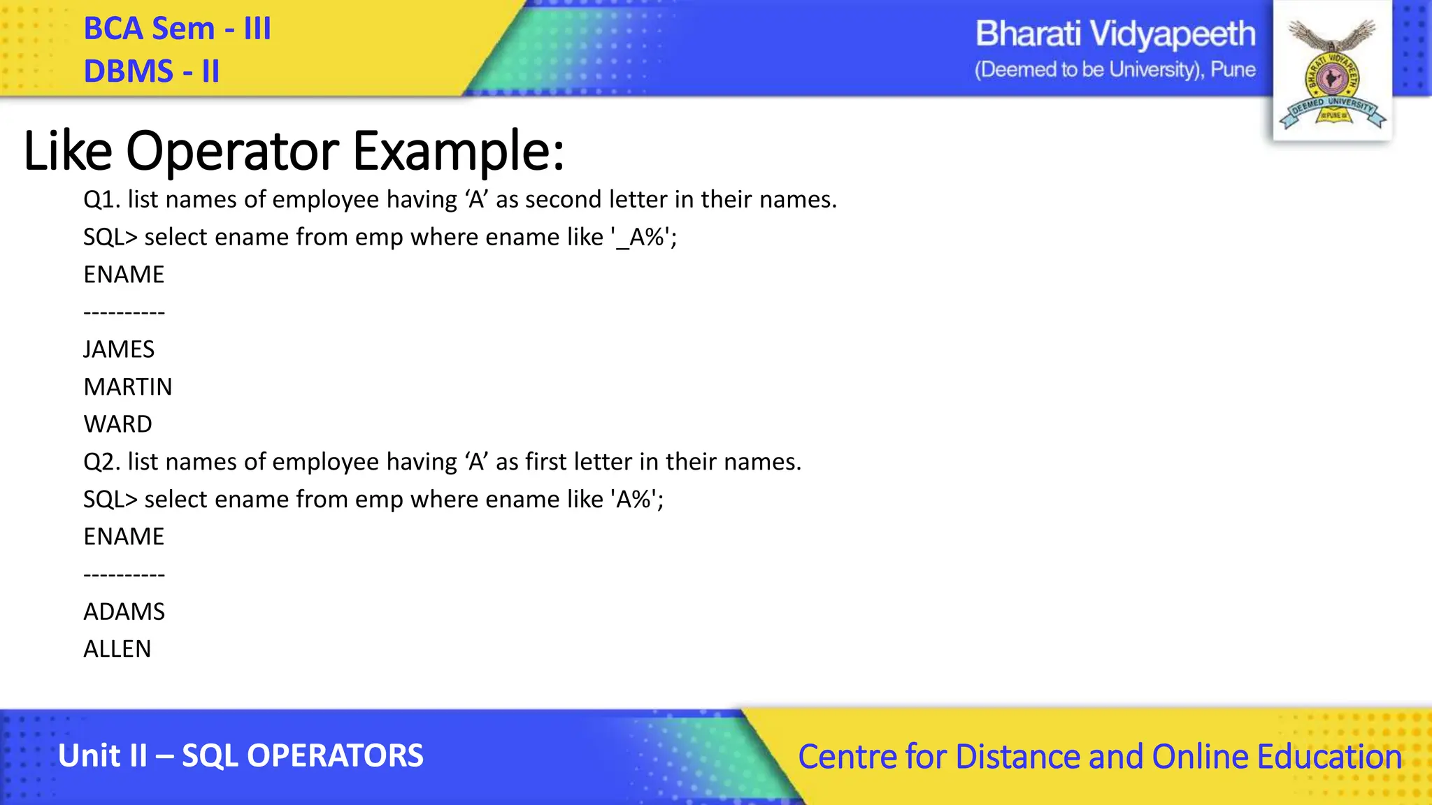 BCA Sem - III DBMS - II Unit II – SQL OPERATORS Centre for Distance and Online Education Like Operator Example: Q1. list names of employee having ‘A’ as second letter in their names. SQL> select ename from emp where ename like '_A%'; ENAME ---------- JAMES MARTIN WARD Q2. list names of employee having ‘A’ as first letter in their names. SQL> select ename from emp where ename like 'A%'; ENAME ---------- ADAMS ALLEN 