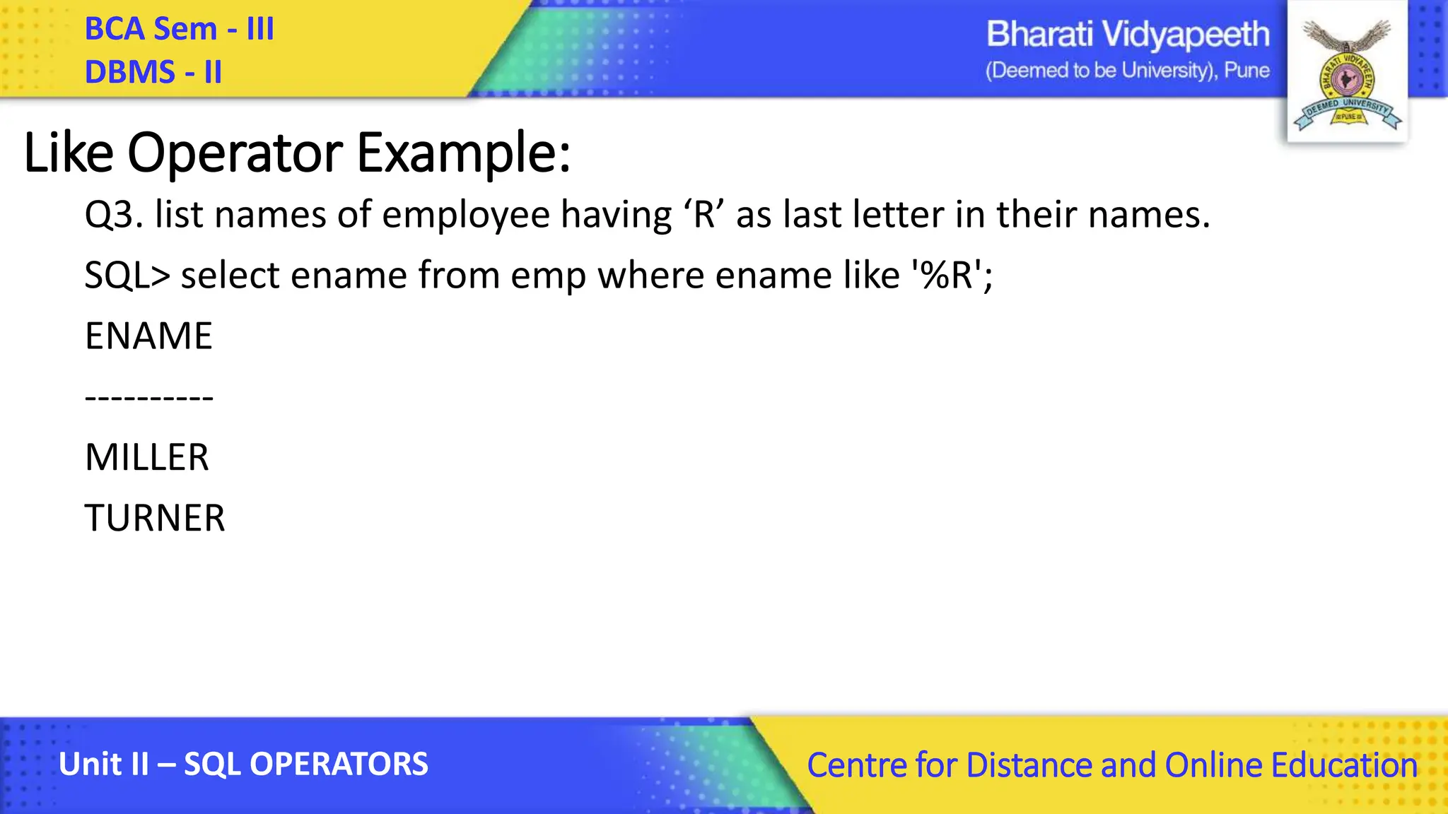 BCA Sem - III DBMS - II Unit II – SQL OPERATORS Centre for Distance and Online Education Like Operator Example: Q3. list names of employee having ‘R’ as last letter in their names. SQL> select ename from emp where ename like '%R'; ENAME ---------- MILLER TURNER 