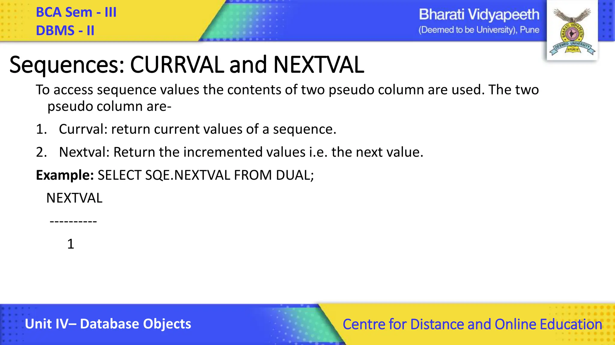 BCA Sem - III DBMS - II Unit IV– Database Objects Centre for Distance and Online Education Sequences: CURRVAL and NEXTVAL To access sequence values the contents of two pseudo column are used. The two pseudo column are- 1. Currval: return current values of a sequence. 2. Nextval: Return the incremented values i.e. the next value. Example: SELECT SQE.NEXTVAL FROM DUAL; NEXTVAL ---------- 1 