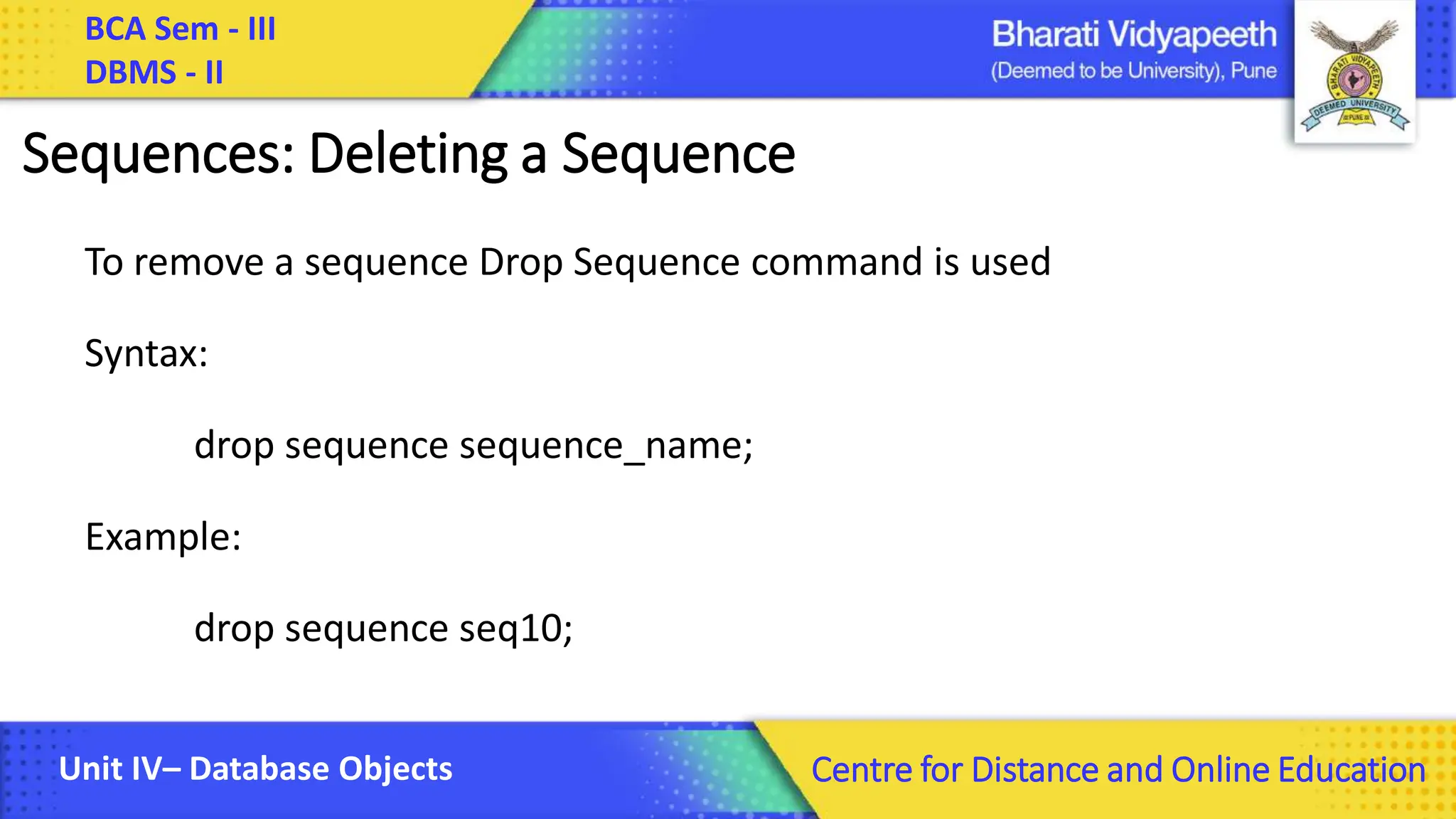BCA Sem - III DBMS - II Unit IV– Database Objects Centre for Distance and Online Education Sequences: Deleting a Sequence To remove a sequence Drop Sequence command is used Syntax: drop sequence sequence_name; Example: drop sequence seq10; 