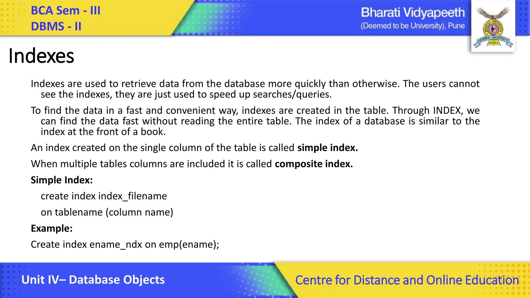BCA Sem - III DBMS - II Unit IV– Database Objects Centre for Distance and Online Education Indexes Indexes are used to retrieve data from the database more quickly than otherwise. The users cannot see the indexes, they are just used to speed up searches/queries. To find the data in a fast and convenient way, indexes are created in the table. Through INDEX, we can find the data fast without reading the entire table. The index of a database is similar to the index at the front of a book. An index created on the single column of the table is called simple index. When multiple tables columns are included it is called composite index. Simple Index: create index index_filename on tablename (column name) Example: Create index ename_ndx on emp(ename); 