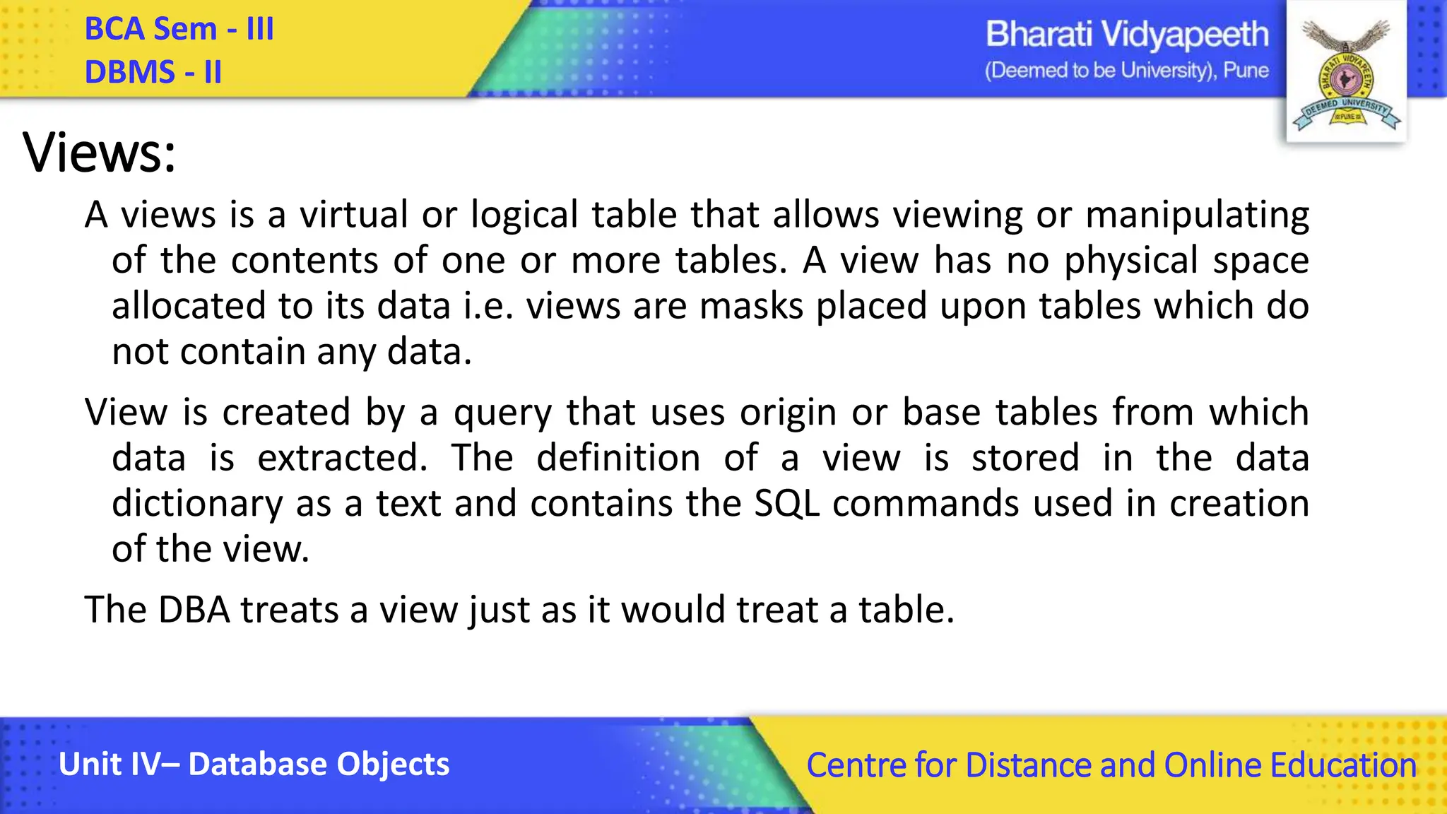 BCA Sem - III DBMS - II Unit IV– Database Objects Centre for Distance and Online Education Views: A views is a virtual or logical table that allows viewing or manipulating of the contents of one or more tables. A view has no physical space allocated to its data i.e. views are masks placed upon tables which do not contain any data. View is created by a query that uses origin or base tables from which data is extracted. The definition of a view is stored in the data dictionary as a text and contains the SQL commands used in creation of the view. The DBA treats a view just as it would treat a table. 