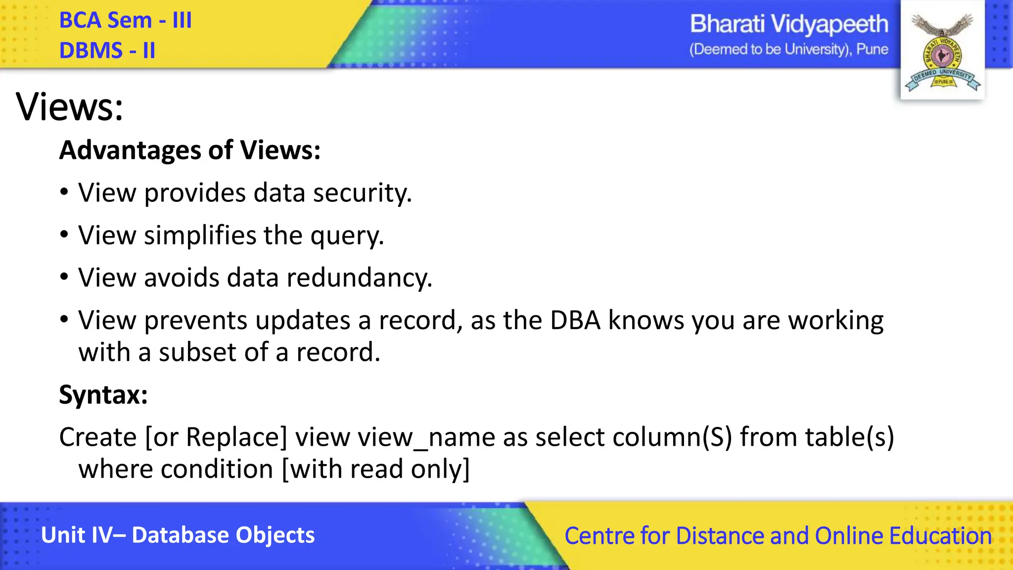 BCA Sem - III DBMS - II Unit IV– Database Objects Centre for Distance and Online Education Views: Advantages of Views: • View provides data security. • View simplifies the query. • View avoids data redundancy. • View prevents updates a record, as the DBA knows you are working with a subset of a record. Syntax: Create [or Replace] view view_name as select column(S) from table(s) where condition [with read only] 
