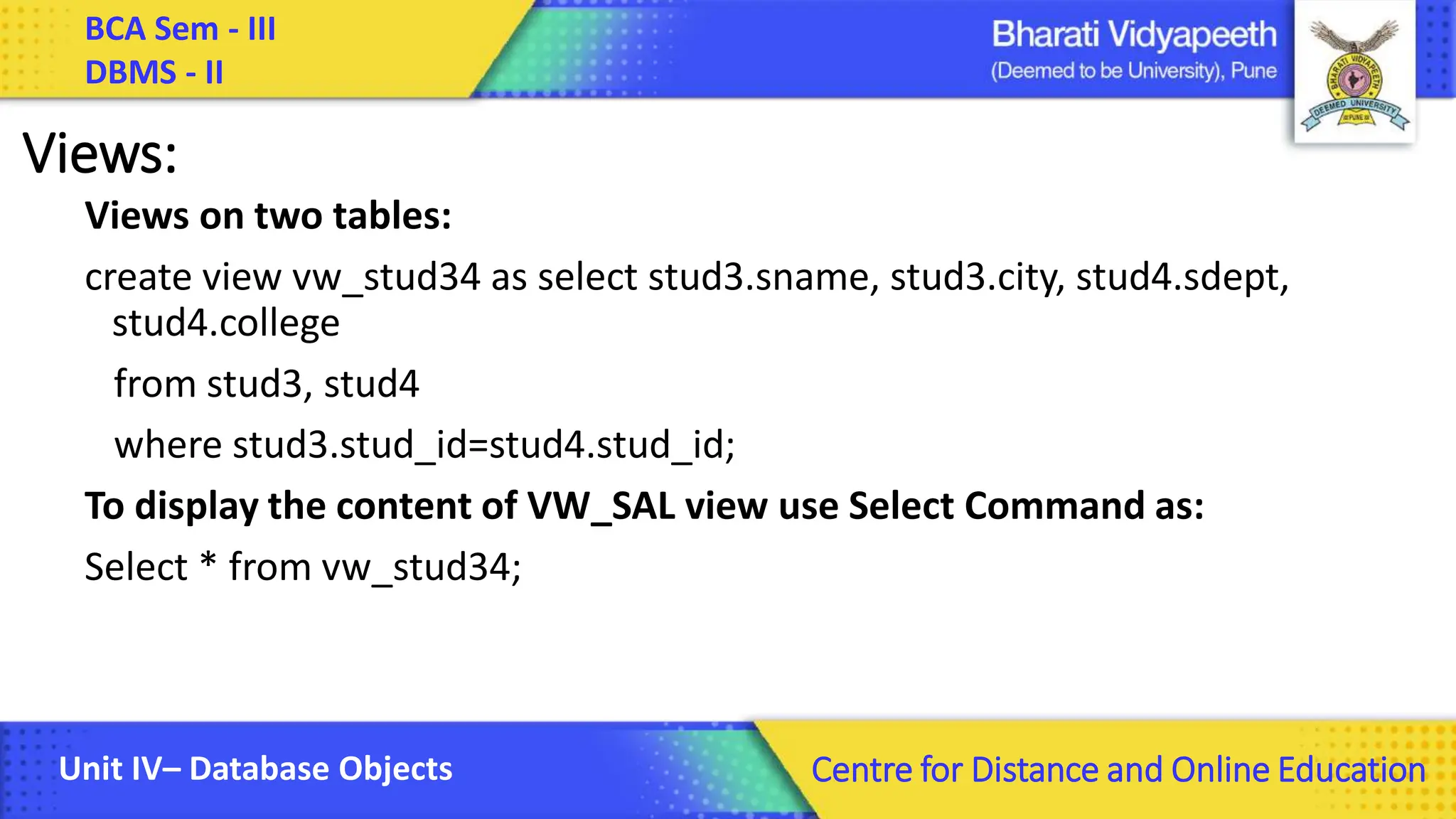BCA Sem - III DBMS - II Unit IV– Database Objects Centre for Distance and Online Education Views: Views on two tables: create view vw_stud34 as select stud3.sname, stud3.city, stud4.sdept, stud4.college from stud3, stud4 where stud3.stud_id=stud4.stud_id; To display the content of VW_SAL view use Select Command as: Select * from vw_stud34; 