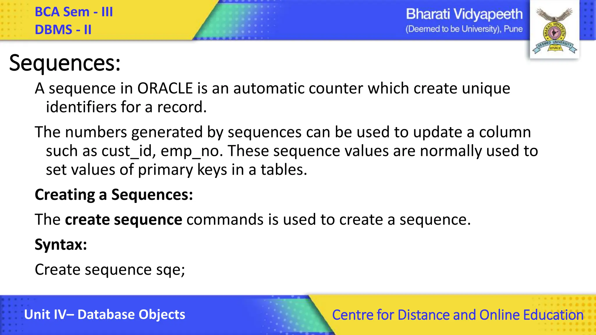 BCA Sem - III DBMS - II Unit IV– Database Objects Centre for Distance and Online Education Sequences: A sequence in ORACLE is an automatic counter which create unique identifiers for a record. The numbers generated by sequences can be used to update a column such as cust_id, emp_no. These sequence values are normally used to set values of primary keys in a tables. Creating a Sequences: The create sequence commands is used to create a sequence. Syntax: Create sequence sqe; 