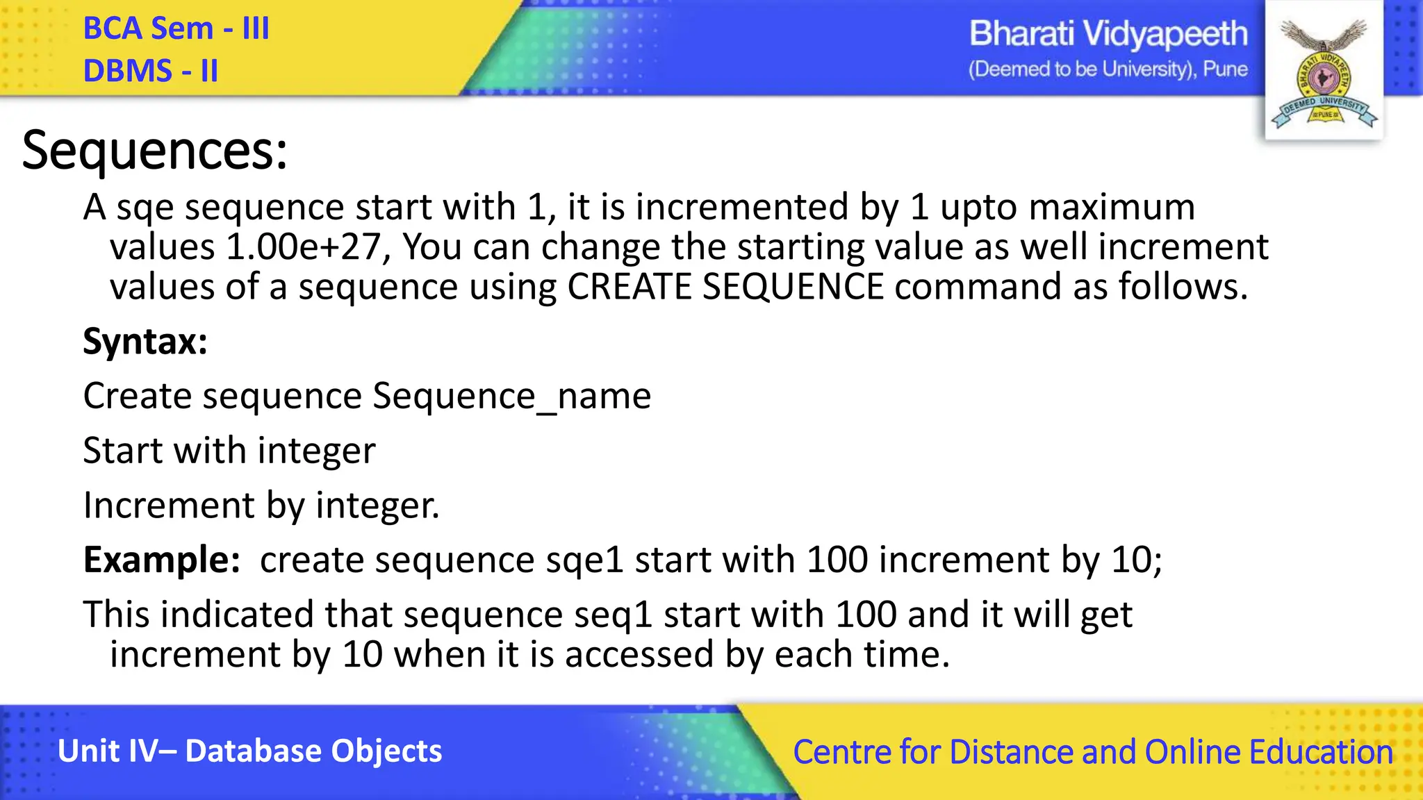 BCA Sem - III DBMS - II Unit IV– Database Objects Centre for Distance and Online Education Sequences: A sqe sequence start with 1, it is incremented by 1 upto maximum values 1.00e+27, You can change the starting value as well increment values of a sequence using CREATE SEQUENCE command as follows. Syntax: Create sequence Sequence_name Start with integer Increment by integer. Example: create sequence sqe1 start with 100 increment by 10; This indicated that sequence seq1 start with 100 and it will get increment by 10 when it is accessed by each time. 