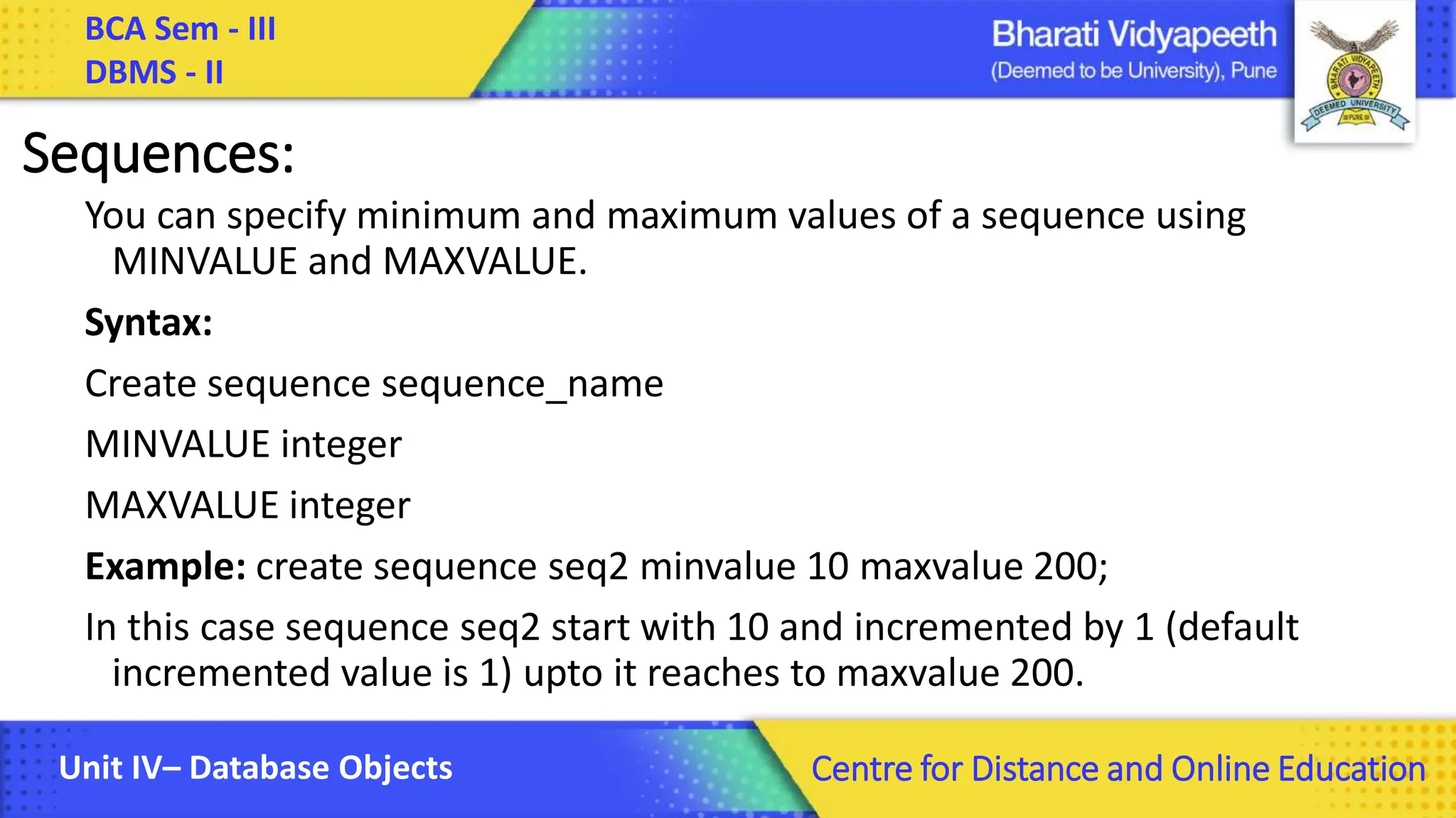 BCA Sem - III DBMS - II Unit IV– Database Objects Centre for Distance and Online Education Sequences: You can specify minimum and maximum values of a sequence using MINVALUE and MAXVALUE. Syntax: Create sequence sequence_name MINVALUE integer MAXVALUE integer Example: create sequence seq2 minvalue 10 maxvalue 200; In this case sequence seq2 start with 10 and incremented by 1 (default incremented value is 1) upto it reaches to maxvalue 200. 