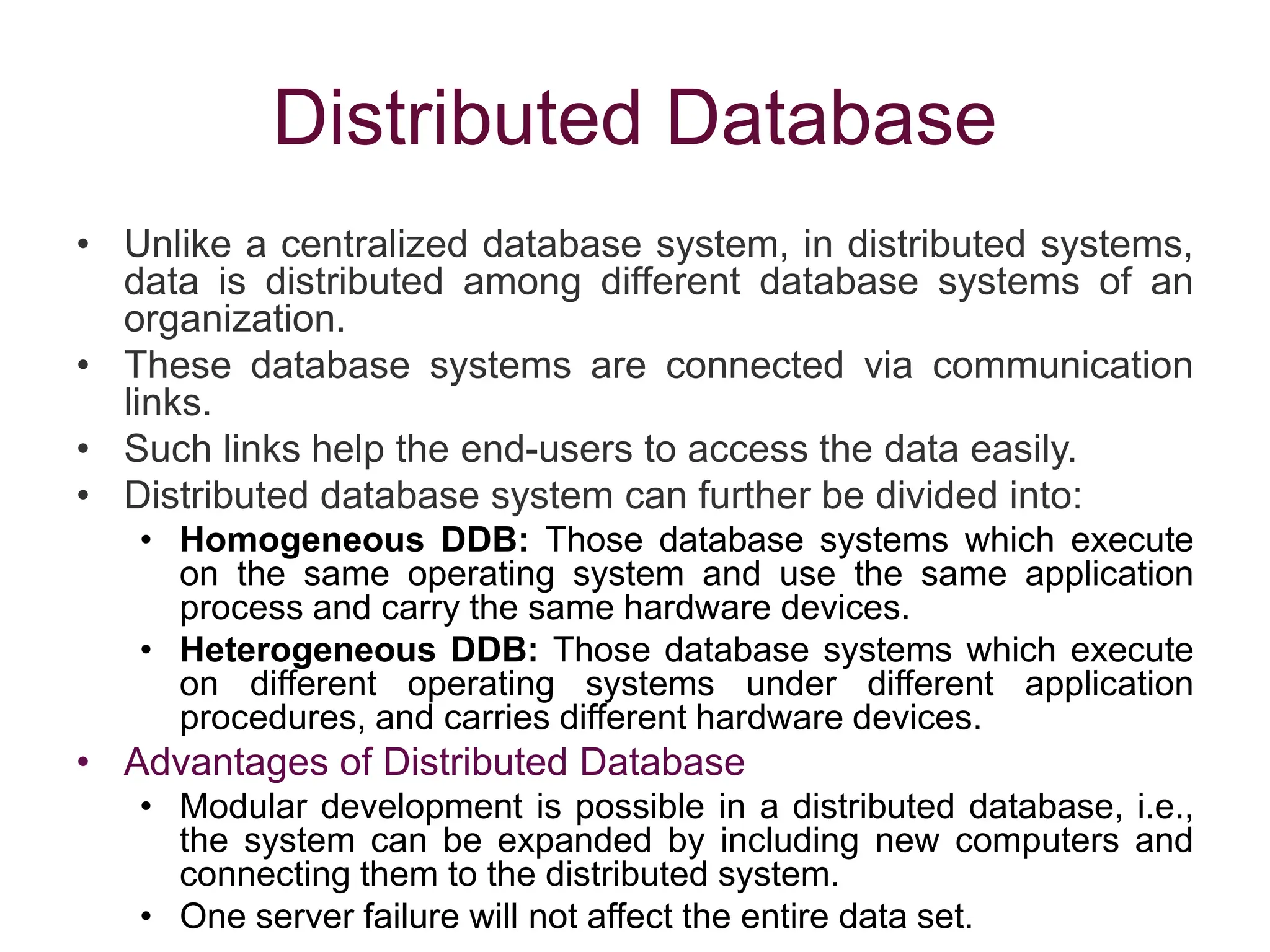 Distributed Database
• Unlike a centralized database system, in distributed systems,
data is distributed among different database systems of an
organization.
• These database systems are connected via communication
links.
• Such links help the end-users to access the data easily.
• Distributed database system can further be divided into:
• Homogeneous DDB: Those database systems which execute
on the same operating system and use the same application
process and carry the same hardware devices.
• Heterogeneous DDB: Those database systems which execute
on different operating systems under different application
procedures, and carries different hardware devices.
• Advantages of Distributed Database
• Modular development is possible in a distributed database, i.e.,
the system can be expanded by including new computers and
connecting them to the distributed system.
• One server failure will not affect the entire data set.
 