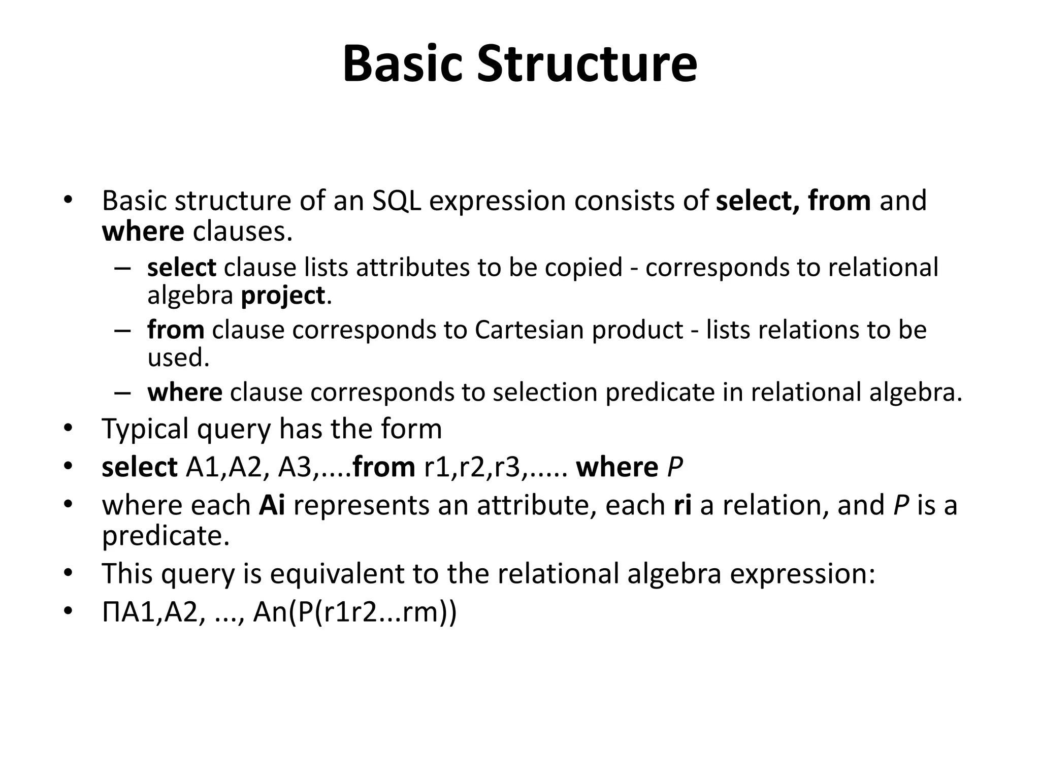 Basic Structure
• Basic structure of an SQL expression consists of select, from and
where clauses.
– select clause lists attributes to be copied - corresponds to relational
algebra project.
– from clause corresponds to Cartesian product - lists relations to be
used.
– where clause corresponds to selection predicate in relational algebra.
• Typical query has the form
• select A1,A2, A3,....from r1,r2,r3,..... where P
• where each Ai represents an attribute, each ri a relation, and P is a
predicate.
• This query is equivalent to the relational algebra expression:
• ΠA1,A2, ..., An(P(r1r2...rm))
 