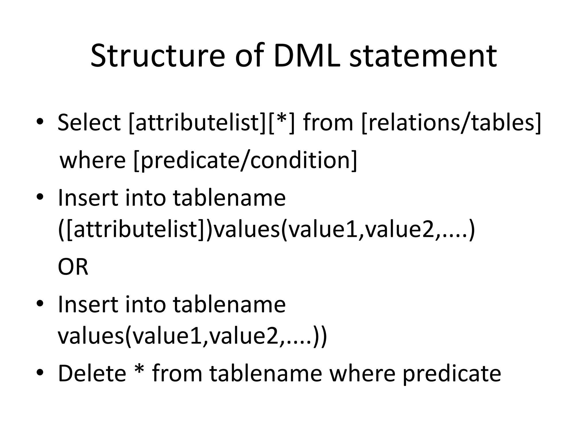 Structure of DML statement
• Select [attributelist][*] from [relations/tables]
where [predicate/condition]
• Insert into tablename
([attributelist])values(value1,value2,....)
OR
• Insert into tablename
values(value1,value2,....))
• Delete * from tablename where predicate
 