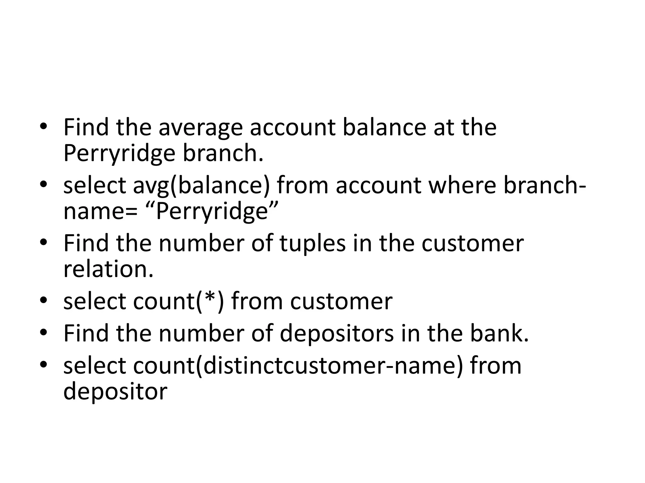 • Find the average account balance at the
Perryridge branch.
• select avg(balance) from account where branch-
name= “Perryridge”
• Find the number of tuples in the customer
relation.
• select count(*) from customer
• Find the number of depositors in the bank.
• select count(distinctcustomer-name) from
depositor
 