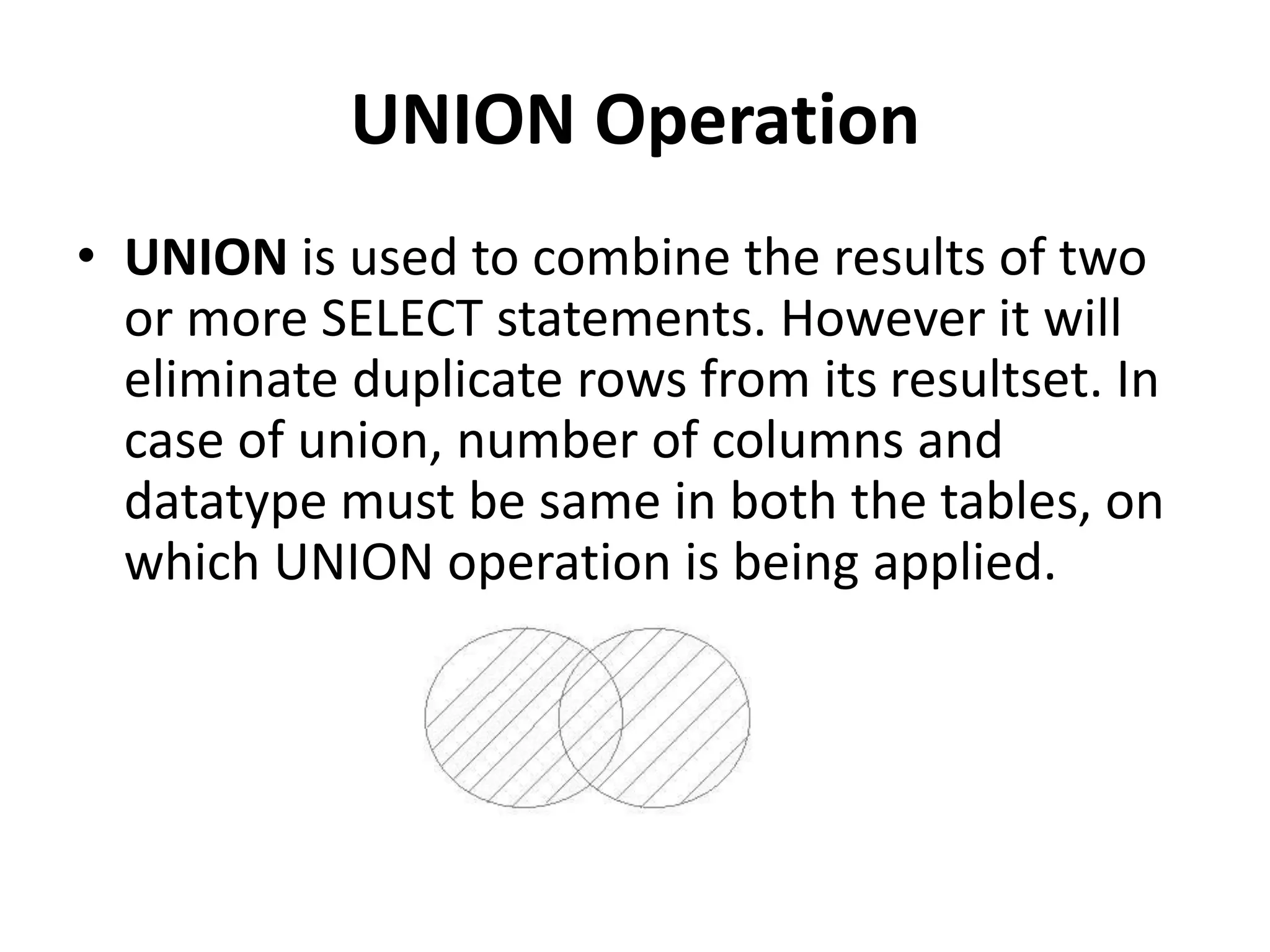 UNION Operation
• UNION is used to combine the results of two
or more SELECT statements. However it will
eliminate duplicate rows from its resultset. In
case of union, number of columns and
datatype must be same in both the tables, on
which UNION operation is being applied.
 